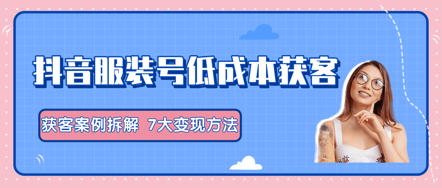 服装抖音号+获客的案例拆解，13种低成本获客方式，7大变现方法，直接上干货！-一课资源
