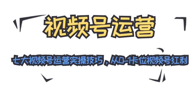 视频号运营：七大视频号运营实操技巧，从0-1卡位视频号红利-一课资源