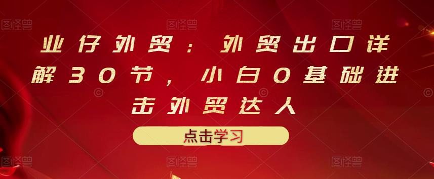业仔外贸：外贸出口详解30节，小白0基础进击外贸达人 价值666元-一课资源