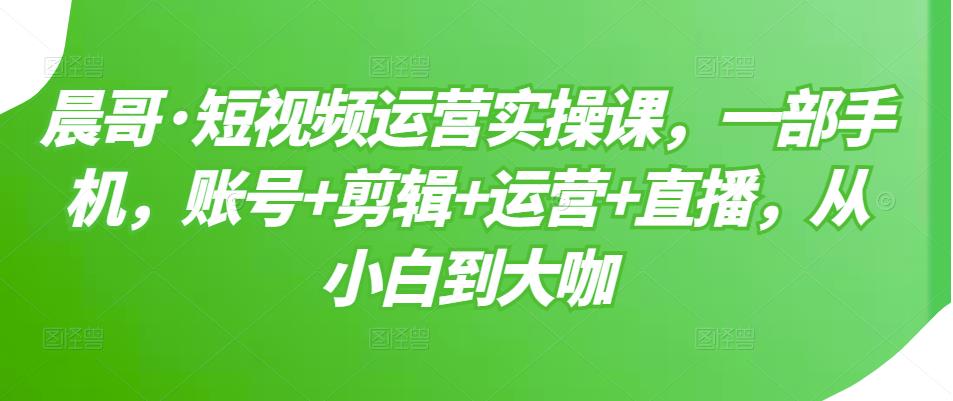 晨哥·短视频运营实操课，一部手机，账号+剪辑+运营+直播，从小白到大咖-一课资源
