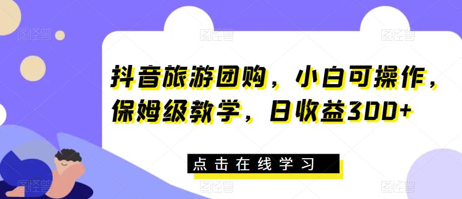 抖音旅游团购，小白可操作，保姆级教学，日收益300+【揭秘】-一课资源