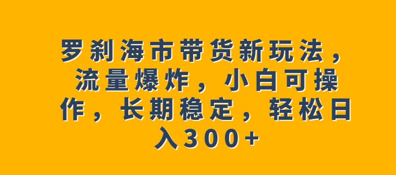 罗刹海市带货新玩法，流量爆炸，小白可操作，长期稳定，轻松日入300+【揭秘】-一课资源