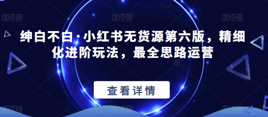 绅白不白·小红书无货源第六版，精细化进阶玩法，最全思路运营-一课资源