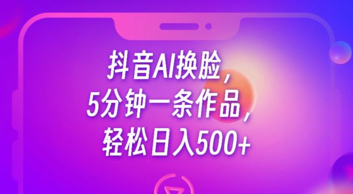 抖音AI换脸，5分钟一条作品，轻松日入500+【揭秘】-一课资源