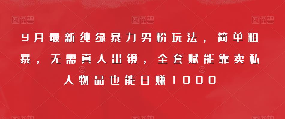 9月最新纯绿暴力男粉玩法，简单粗暴，无需真人出镜，全套赋能靠卖私人物品也能日赚1000-一课资源