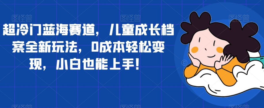 超冷门蓝海赛道，儿童成长档案全新玩法，0成本轻松变现，小白也能上手【揭秘】-一课资源
