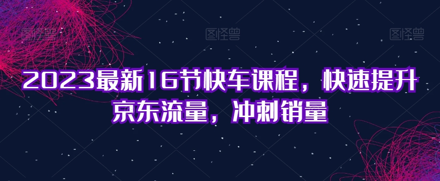 2023最新16节快车课程，快速提升京东流量，冲刺销量-一课资源