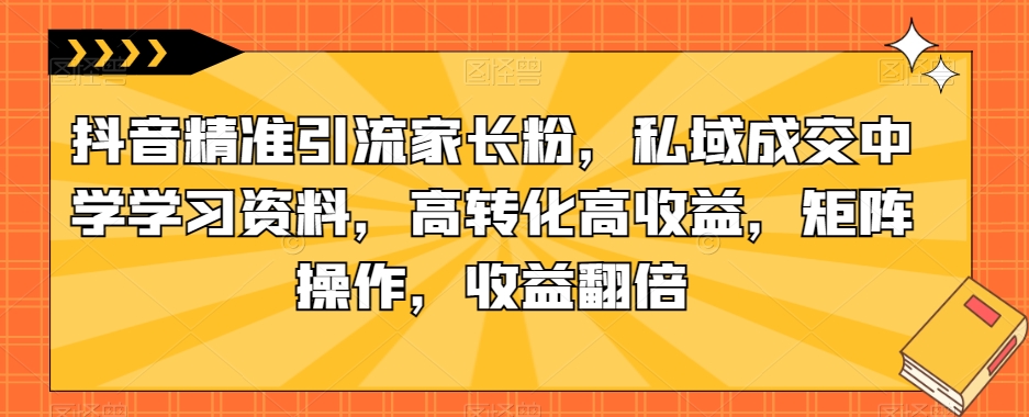 抖音精准引流家长粉，私域成交中学学习资料，高转化高收益，矩阵操作，收益翻倍【揭秘】-一课资源