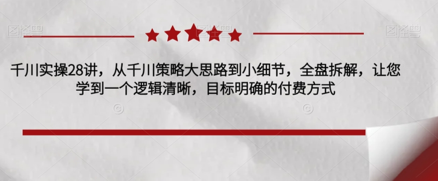 千川实操28讲，从千川策略大思路到小细节，全盘拆解，让您学到一个逻辑清晰，目标明确的付费方式-一课资源