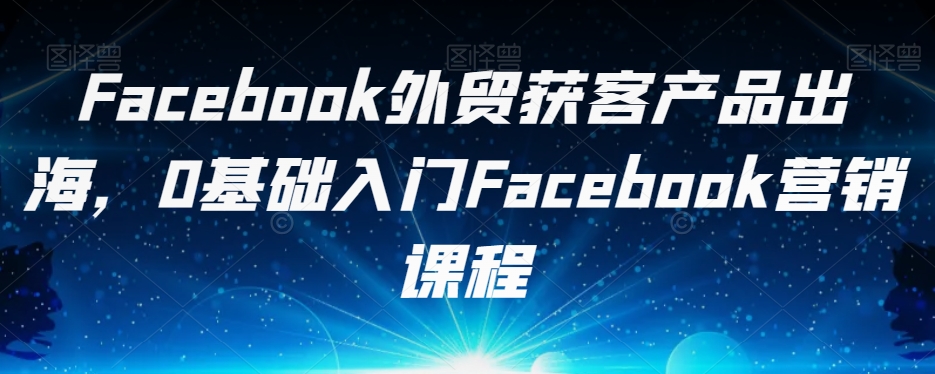Facebook外贸获客产品出海，0基础入门Facebook营销课程-一课资源