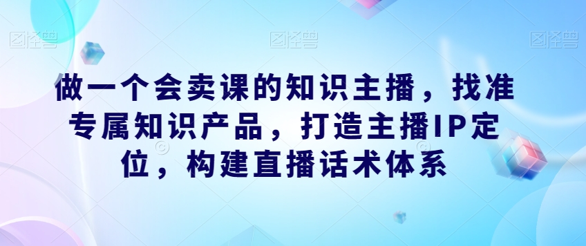 做一个会卖课的知识主播，找准专属知识产品，打造主播IP定位，构建直播话术体系-一课资源