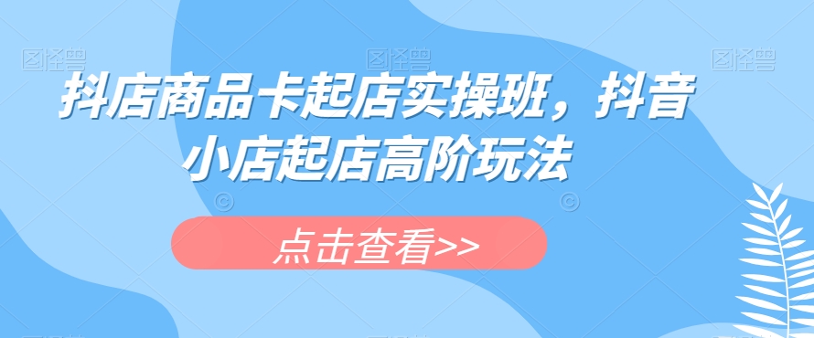 抖店商品卡起店实操班，抖音小店起店高阶玩法-一课资源