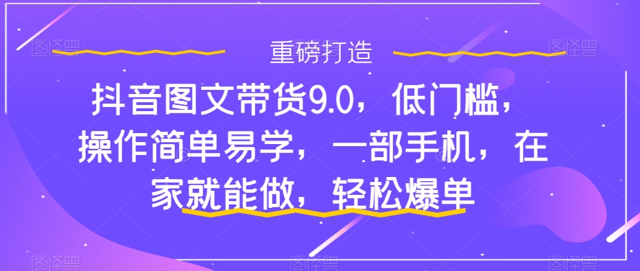 抖音图文带货9.0，低门槛，操作简单易学，一部手机，在家就能做，轻松爆单-一课资源