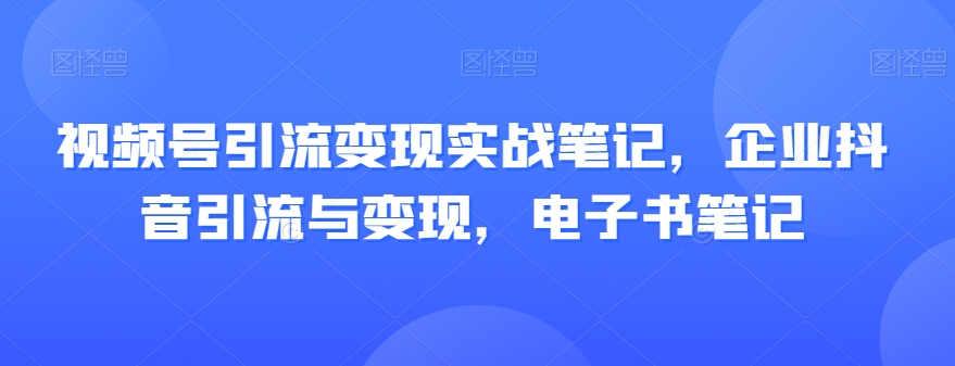 视频号引流变现实战笔记，企业抖音引流与变现，电子书笔记-一课资源