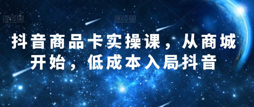抖音商品卡实操课，从商城开始，低成本入局抖音-一课资源