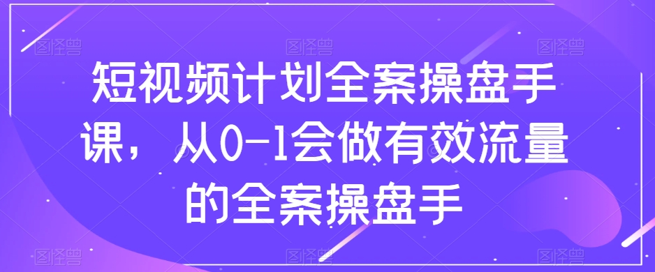 短视频计划全案操盘手课，从0-1会做有效流量的全案操盘手-一课资源