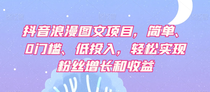 抖音浪漫图文项目，简单、0门槛、低投入，轻松实现粉丝增长和收益-一课资源