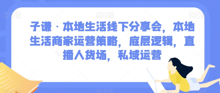 子谦·本地生活线下分享会，本地生活商家运营策略，底层逻辑，直播人货场，私域运营-一课资源