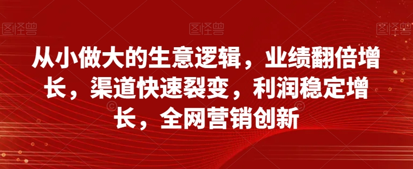 从小做大的生意逻辑，业绩翻倍增长，渠道快速裂变，利润稳定增长，全网营销创新-一课资源