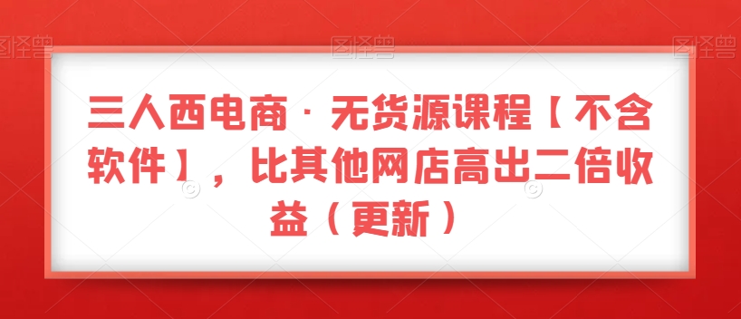 三人西电商·无货源课程【不含软件】，比其他网店高出二倍收益（更新）-一课资源