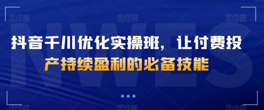 抖音千川优化实操班，让付费投产持续盈利的必备技能-一课资源