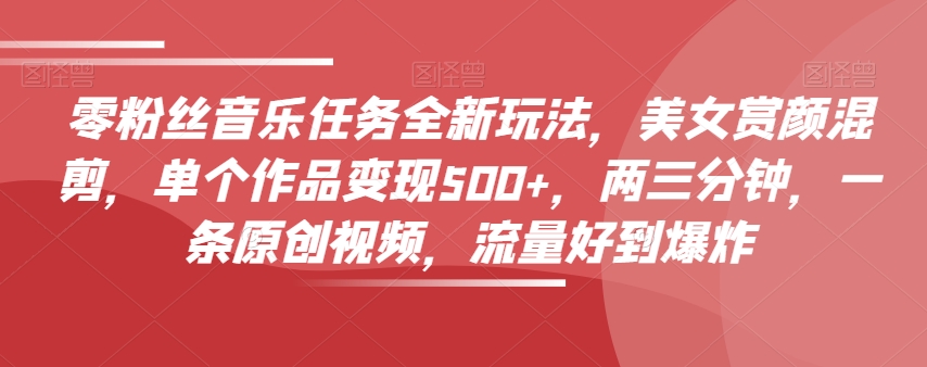零粉丝音乐任务全新玩法，美女赏颜混剪，单个作品变现500+，两三分钟，一条原创视频，流量好到爆炸-一课资源