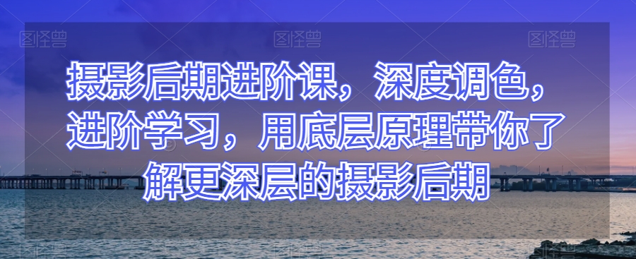 摄影后期进阶课，深度调色，进阶学习，用底层原理带你了解更深层的摄影后期-一课资源