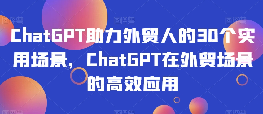 ChatGPT助力外贸人的30个实用场景，ChatGPT在外贸场景的高效应用-一课资源