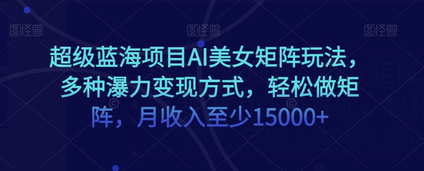 超级蓝海项目AI美女矩阵玩法，多种瀑力变现方式，轻松做矩阵，月收入至少15000+【揭秘】-一课资源