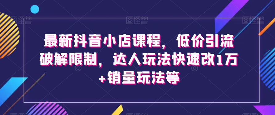 最新抖音小店课程，低价引流破解限制，达人玩法快速改1万+销量玩法等-一课资源