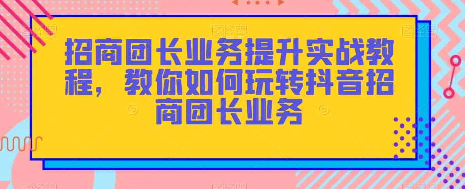 招商团长业务提升实战教程，教你如何玩转抖音招商团长业务-一课资源