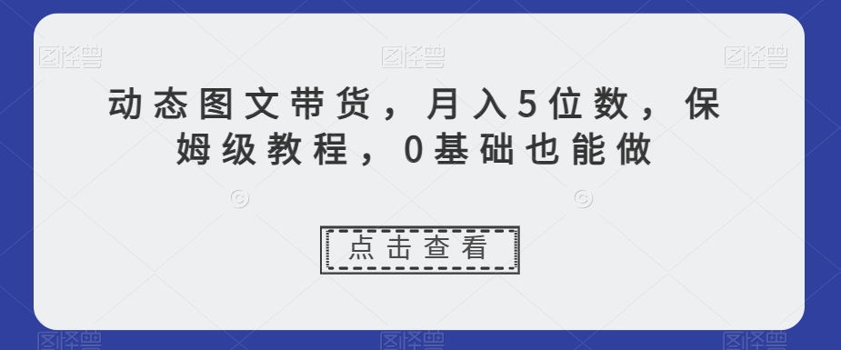 动态图文带货，月入5位数，保姆级教程，0基础也能做【揭秘】-一课资源