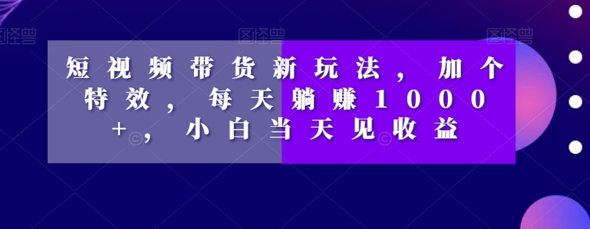 短视频带货新玩法，加个特效，每天躺赚1000+，小白当天见收益【揭秘】-一课资源