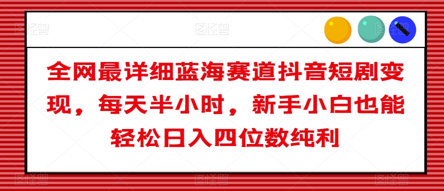 全网最详细蓝海赛道抖音短剧变现，每天半小时，新手小白也能轻松日入四位数纯利【揭秘】-一课资源