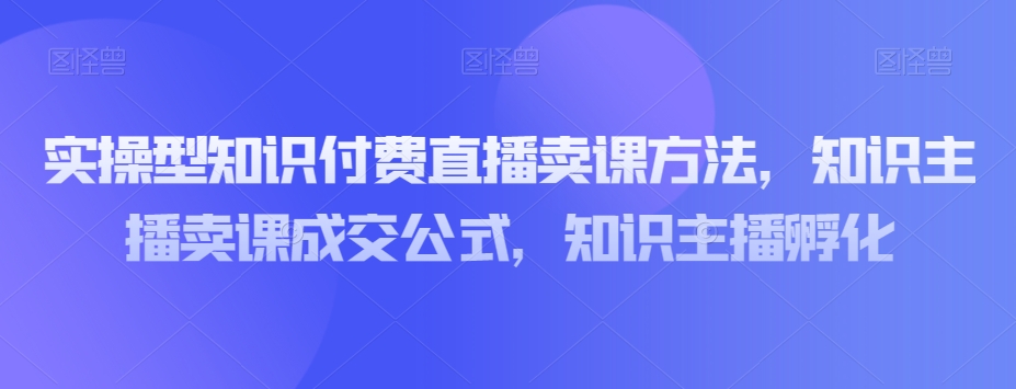 实操型知识付费直播卖课方法，知识主播卖课成交公式，知识主播孵化-一课资源