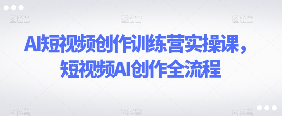 AI短视频创作训练营实操课，短视频AI创作全流程-一课资源