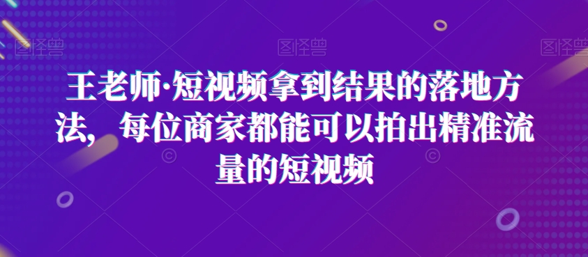 王老师·短视频拿到结果的落地方法，每位商家都能可以拍出精准流量的短视频-一课资源