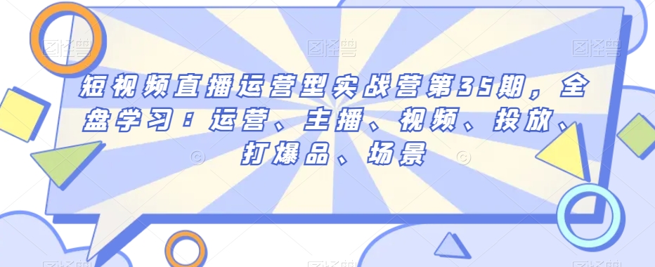 短视频直播运营型实战营第35期，全盘学习：运营、主播、视频、投放、打爆品、场景-一课资源