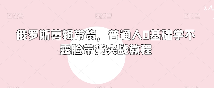 俄罗斯产品剪辑带货，普通人0基础学不露脸带货实战教程-一课资源