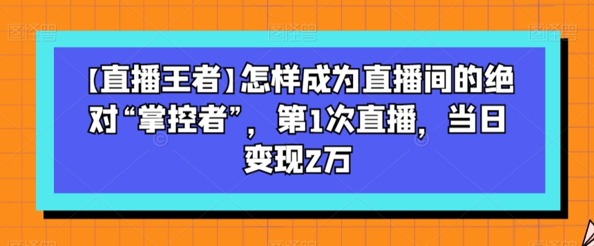 【直播王者】怎样成为直播间的绝对“掌控者”，第1次直播，当日变现2万-一课资源