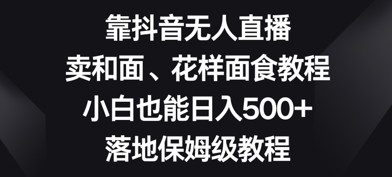 靠抖音无人直播，卖和面、花样面试教程，小白也能日入500+，落地保姆级教程【揭秘】-一课资源
