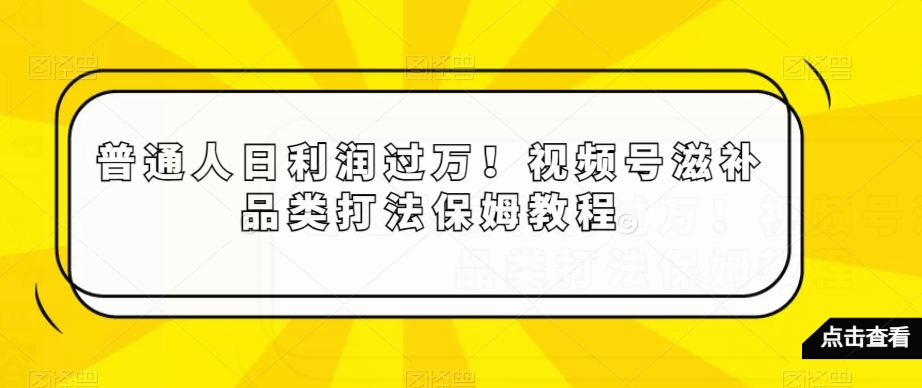 普通人日利润过万！视频号滋补品类打法保姆教程【揭秘】-一课资源