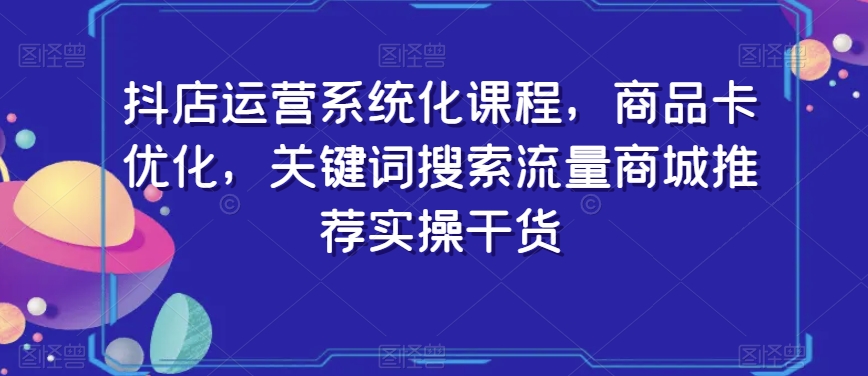 抖店运营系统化课程，商品卡优化，关键词搜索流量商城推荐实操干货-一课资源
