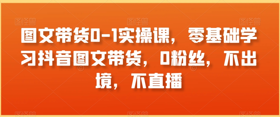 图文带货0-1实操课，零基础学习抖音图文带货，0粉丝，不出境，不直播-一课资源