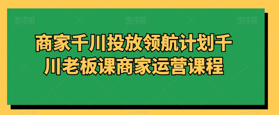 商家千川投放领航计划千川老板课商家运营课程-一课资源