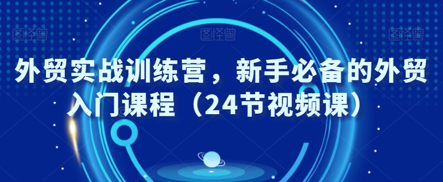外贸实战训练营，新手必备的外贸入门课程（24节视频课）-一课资源
