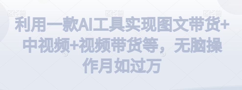 利用一款AI工具实现图文带货+中视频+视频带货等，无脑操作月如过万【揭秘】-一课资源