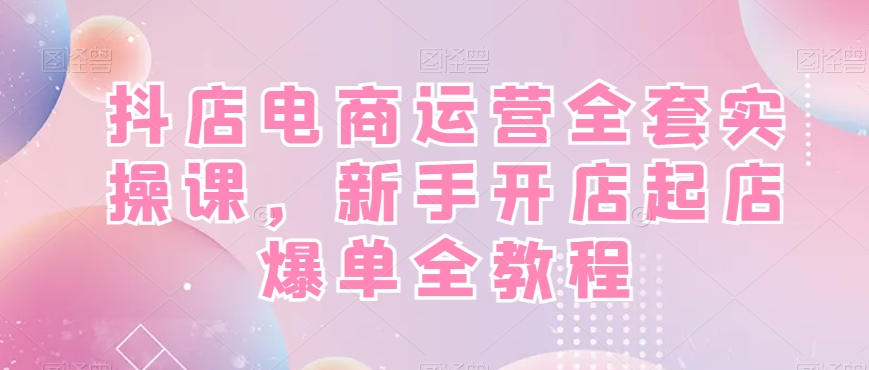 抖店电商运营全套实操课，新手开店起店爆单全教程-一课资源