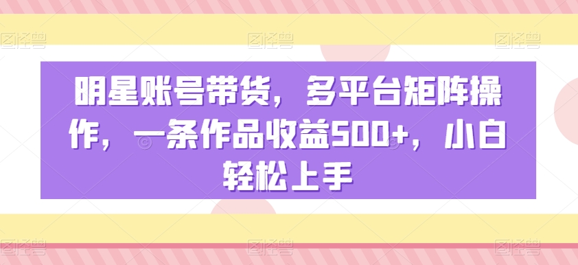 明星账号带货，多平台矩阵操作，一条作品收益500+，小白轻松上手【揭秘】-一课资源