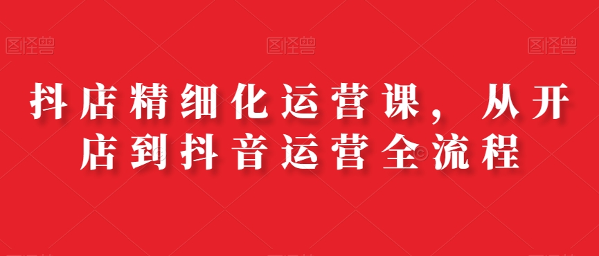 抖店精细化运营课，从开店到抖音运营全流程-一课资源